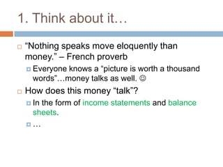 1. Think about it…“Nothing speaks move eloquently than money.” – French proverbEveryone knows a “picture is worth a thousand words”…money talks as well. How does this money “talk”?In the form of income statements and balance sheets.…
