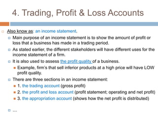4. Trading, Profit & Loss Accounts Also know as: an income statement.Main purpose of an income statement is to show the amount of profit or loss that a business has made in a trading period.As stated earlier, the different stakeholders will have different uses for the income statement of a firm.It is also used to assess the profit quality of a business.Example, firm’s that sell inferior products at a high price will have LOW profit quality.There are three sections in an income statement:1. the trading account (gross profit)2. the profit and loss account (profit statement; operating and net profit)3. the appropriation account (shows how the net profit is distributed)…