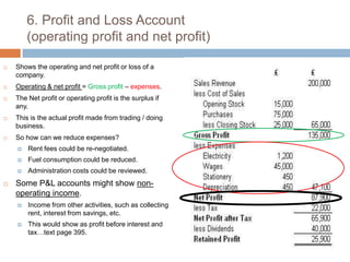 6. Profit and Loss Account (operating profit and net profit) Shows the operating and net profit or loss of a company.Operating & net profit = Gross profit – expenses.The Net profit or operating profit is the surplus if any.This is the actual profit made from trading / doing business.So how can we reduce expenses?Rent fees could be re-negotiated.Fuel consumption could be reduced.Administration costs could be reviewed.Some P&L accounts might show non-operating income.Income from other activities, such as collecting rent, interest from savings, etc.This would show as profit before interest and tax…text page 395.
