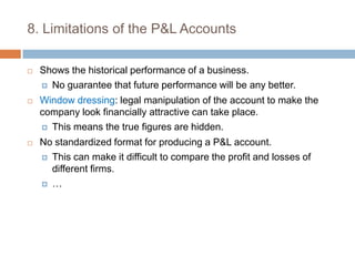 8. Limitations of the P&L AccountsShows the historical performance of a business.No guarantee that future performance will be any better.Window dressing: legal manipulation of the account to make the company look financially attractive can take place.This means the true figures are hidden.No standardized format for producing a P&L account.This can make it difficult to compare the profit and losses of different firms.…