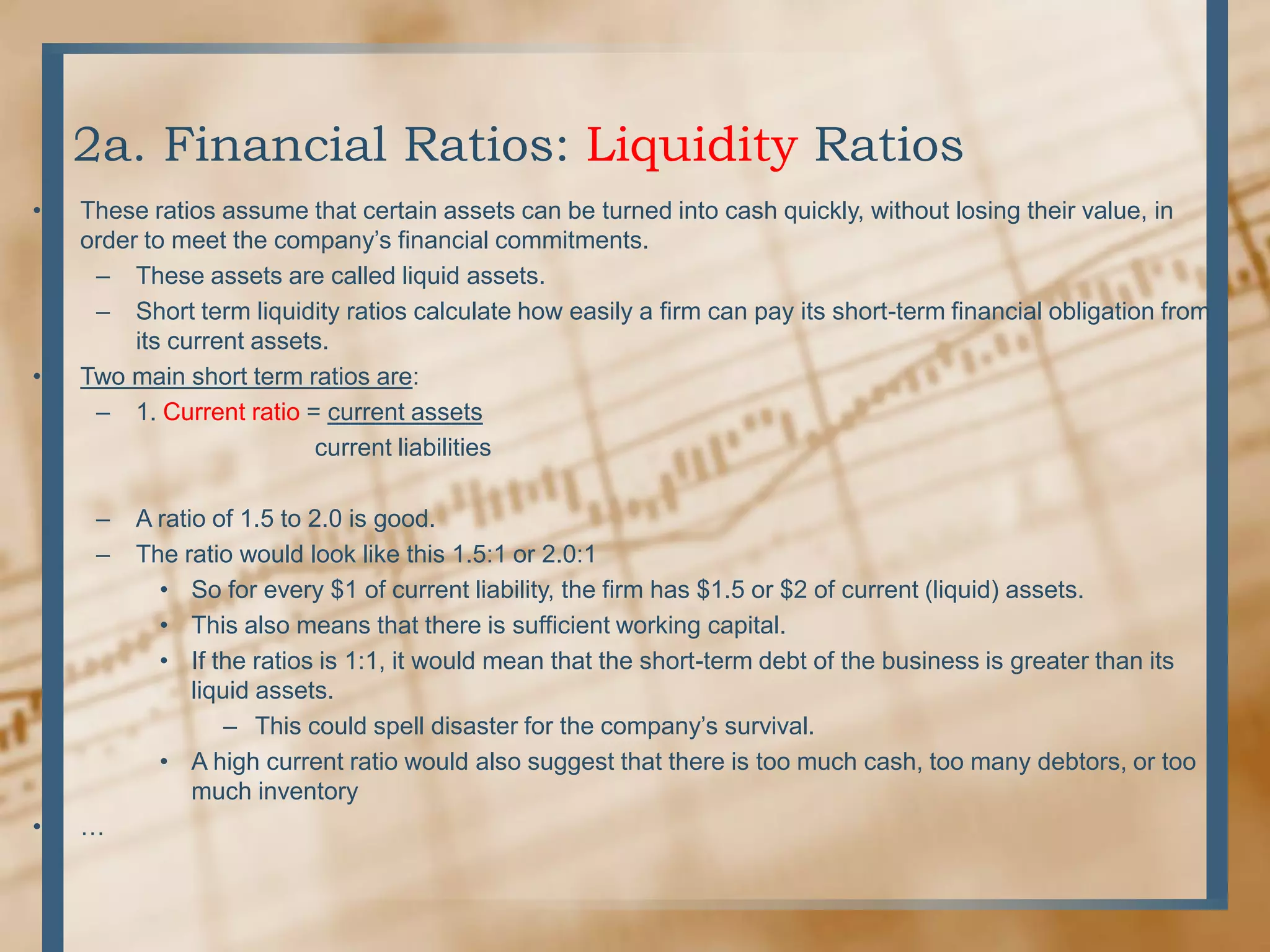 2a. Financial Ratios: Liquidity RatiosThese ratios assume that certain assets can be turned into cash quickly, without losing their value, in order to meet the company’s financial commitments.These assets are called liquid assets.Short term liquidity ratios calculate how easily a firm can pay its short-term financial obligation from its current assets.Two main short term ratios are:1. Current ratio= current assets                               current liabilitiesA ratio of 1.5 to 2.0 is good.The ratio would look like this 1.5:1 or 2.0:1So for every $1 of current liability, the firm has $1.5 or $2 of current (liquid) assets.This also means that there is sufficient working capital.If the ratios is 1:1, it would mean that the short-term debt of the business is greater than its liquid assets.This could spell disaster for the company’s survival.A high current ratio would also suggest that there is too much cash, too many debtors, or too much inventory…