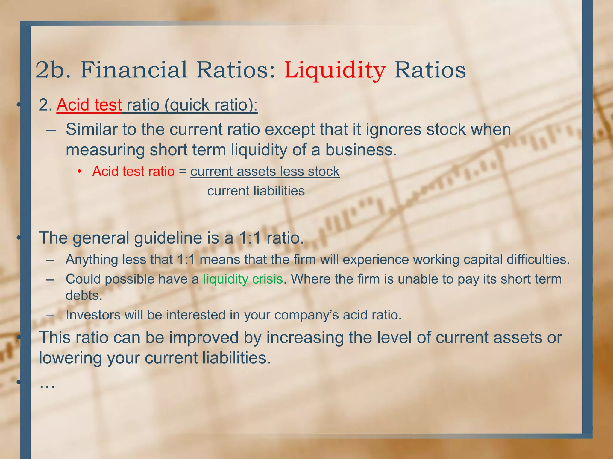 2b. Financial Ratios: Liquidity Ratios2. Acid test ratio (quick ratio):Similar to the current ratio except that it ignores stock when measuring short term liquidity of a business.Acid test ratio = current assets less stock                                 current liabilitiesThe general guideline is a 1:1 ratio.Anything less that 1:1 means that the firm will experience working capital difficulties.Could possible have a liquidity crisis. Where the firm is unable to pay its short term debts.Investors will be interested in your company’s acid ratio.This ratio can be improved by increasing the level of current assets or lowering your current liabilities.… 