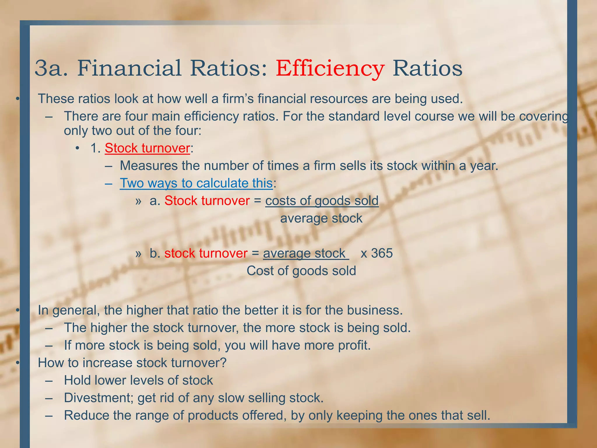 3a. Financial Ratios: Efficiency RatiosThese ratios look at how well a firm’s financial resources are being used.There are four main efficiency ratios. For the standard level course we will be covering only two out of the four:1. Stock turnover:Measures the number of times a firm sells its stock within a year.Two ways to calculate this:a. Stock turnover = costs of goods sold                                      average stockb. stock turnover = average stock    x 365                             Cost of goods soldIn general, the higher that ratio the better it is for the business.The higher the stock turnover, the more stock is being sold.If more stock is being sold, you will have more profit.How to increase stock turnover?Hold lower levels of stockDivestment; get rid of any slow selling stock.Reduce the range of products offered, by only keeping the ones that sell.