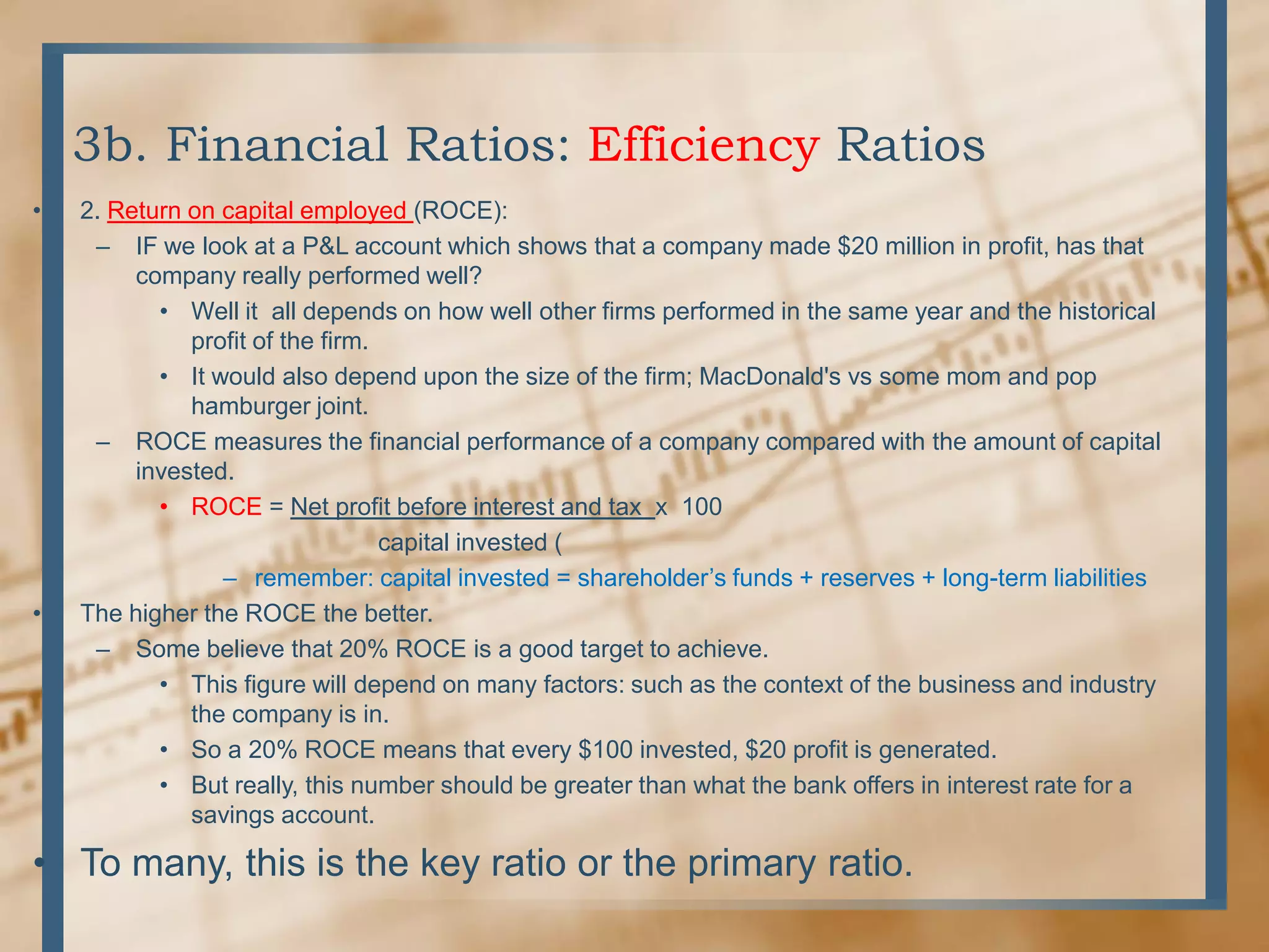 3b. Financial Ratios: Efficiency Ratios2. Return on capital employed (ROCE):IF we look at a P&L account which shows that a company made $20 million in profit, has that company really performed well?	Well it  all depends on how well other firms performed in the same year and the historical profit of the firm.It would also depend upon the size of the firm; MacDonald&apos;s vs some mom and pop hamburger joint.ROCE measures the financial performance of a company compared with the amount of capital invested.ROCE = Net profit before interest and tax  x  100                               capital invested (remember: capital invested = shareholder’s funds + reserves + long-term liabilitiesThe higher the ROCE the better.Some believe that 20% ROCE is a good target to achieve.This figure will depend on many factors: such as the context of the business and industry the company is in.So a 20% ROCE means that every $100 invested, $20 profit is generated.But really, this number should be greater than what the bank offers in interest rate for a savings account.To many, this is the key ratio or the primary ratio.