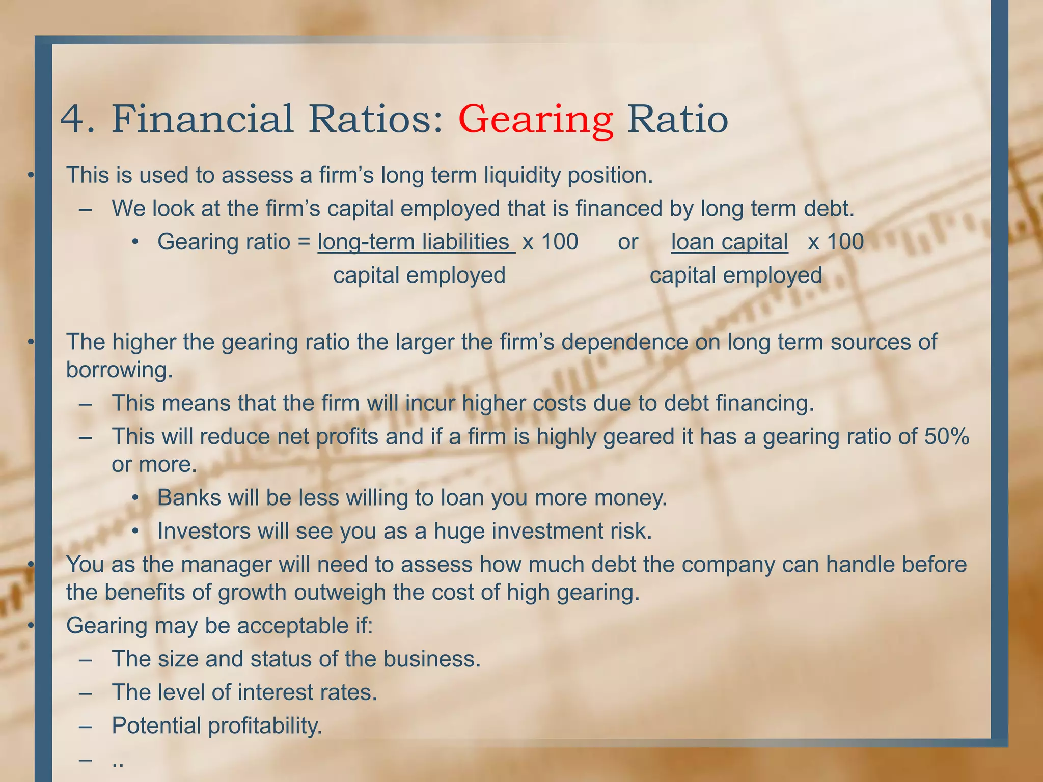 4. Financial Ratios: Gearing RatioThis is used to assess a firm’s long term liquidity position.We look at the firm’s capital employed that is financed by long term debt.Gearing ratio = long-term liabilities  x 100      or     loan capital   x 100                              capital employed                      capital employedThe higher the gearing ratio the larger the firm’s dependence on long term sources of borrowing.This means that the firm will incur higher costs due to debt financing.This will reduce net profits and if a firm is highly geared it has a gearing ratio of 50% or more.Banks will be less willing to loan you more money.Investors will see you as a huge investment risk.You as the manager will need to assess how much debt the company can handle before the benefits of growth outweigh the cost of high gearing.Gearing may be acceptable if:The size and status of the business.The level of interest rates.Potential profitability...