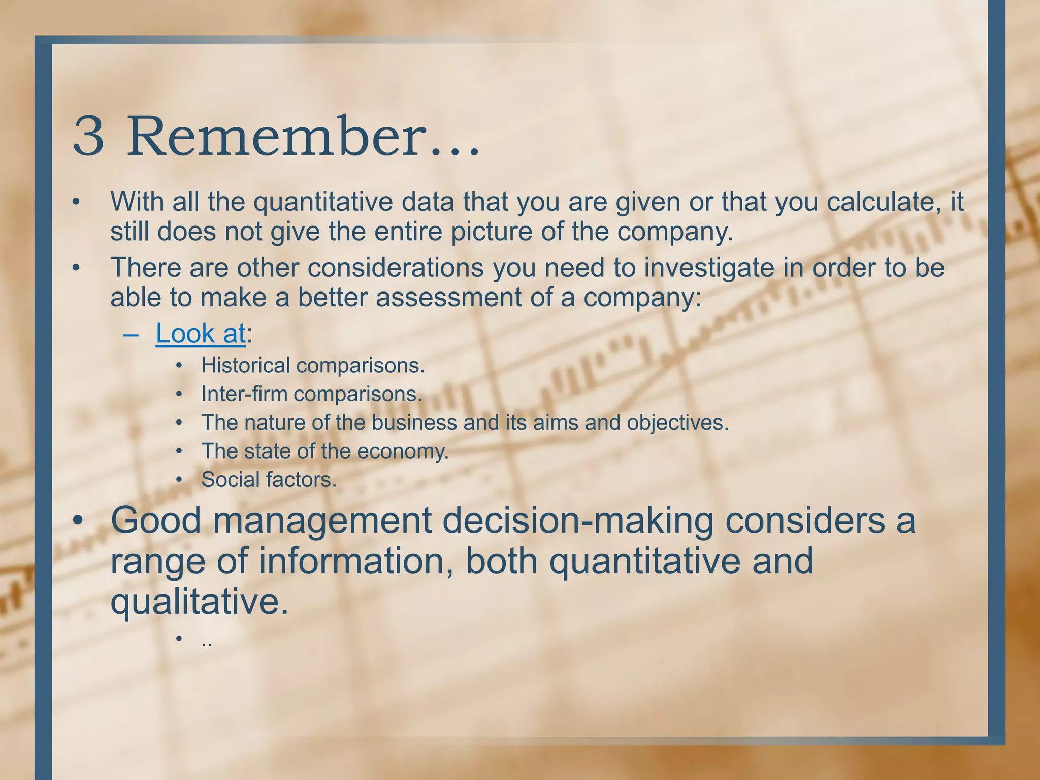 3 Remember… With all the quantitative data that you are given or that you calculate, it still does not give the entire picture of the company.There are other considerations you need to investigate in order to be able to make a better assessment of a company:Look at:Historical comparisons.Inter-firm comparisons.The nature of the business and its aims and objectives.The state of the economy.Social factors.Good management decision-making considers a range of information, both quantitative and qualitative...