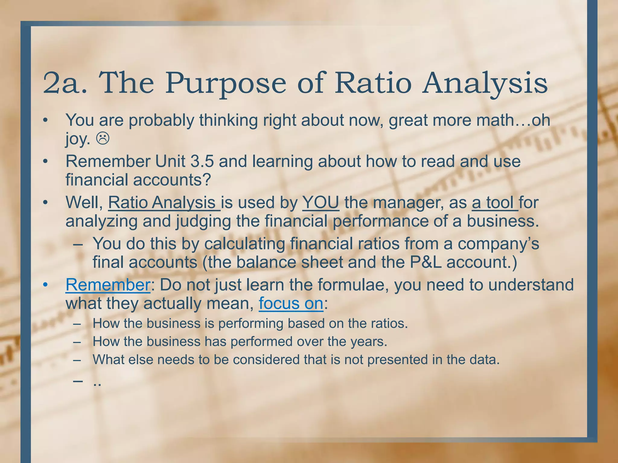 2a. The Purpose of Ratio AnalysisYou are probably thinking right about now, great more math…oh joy. Remember Unit 3.5 and learning about how to read and use financial accounts?Well, Ratio Analysis is used by YOU the manager, as a tool for analyzing and judging the financial performance of a business.You do this by calculating financial ratios from a company’s final accounts (the balance sheet and the P&L account.)Remember: Do not just learn the formulae, you need to understand what they actually mean, focus on:How the business is performing based on the ratios.How the business has performed over the years.What else needs to be considered that is not presented in the data...