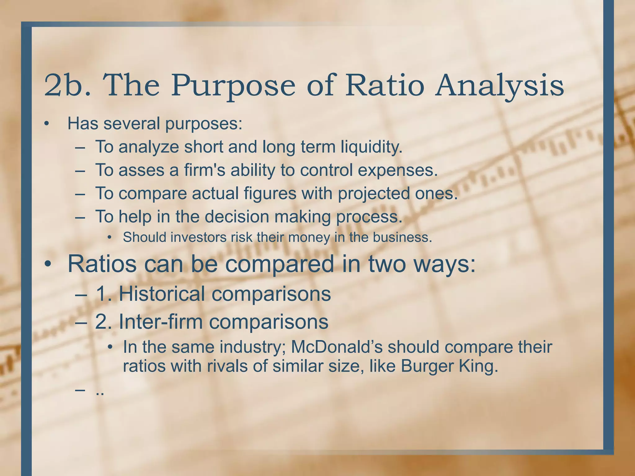 2b. The Purpose of Ratio AnalysisHas several purposes:To analyze short and long term liquidity.To asses a firm&apos;s ability to control expenses.To compare actual figures with projected ones.To help in the decision making process.Should investors risk their money in the business.Ratios can be compared in two ways:1. Historical comparisons2. Inter-firm comparisonsIn the same industry; McDonald’s should compare their ratios with rivals of similar size, like Burger King...