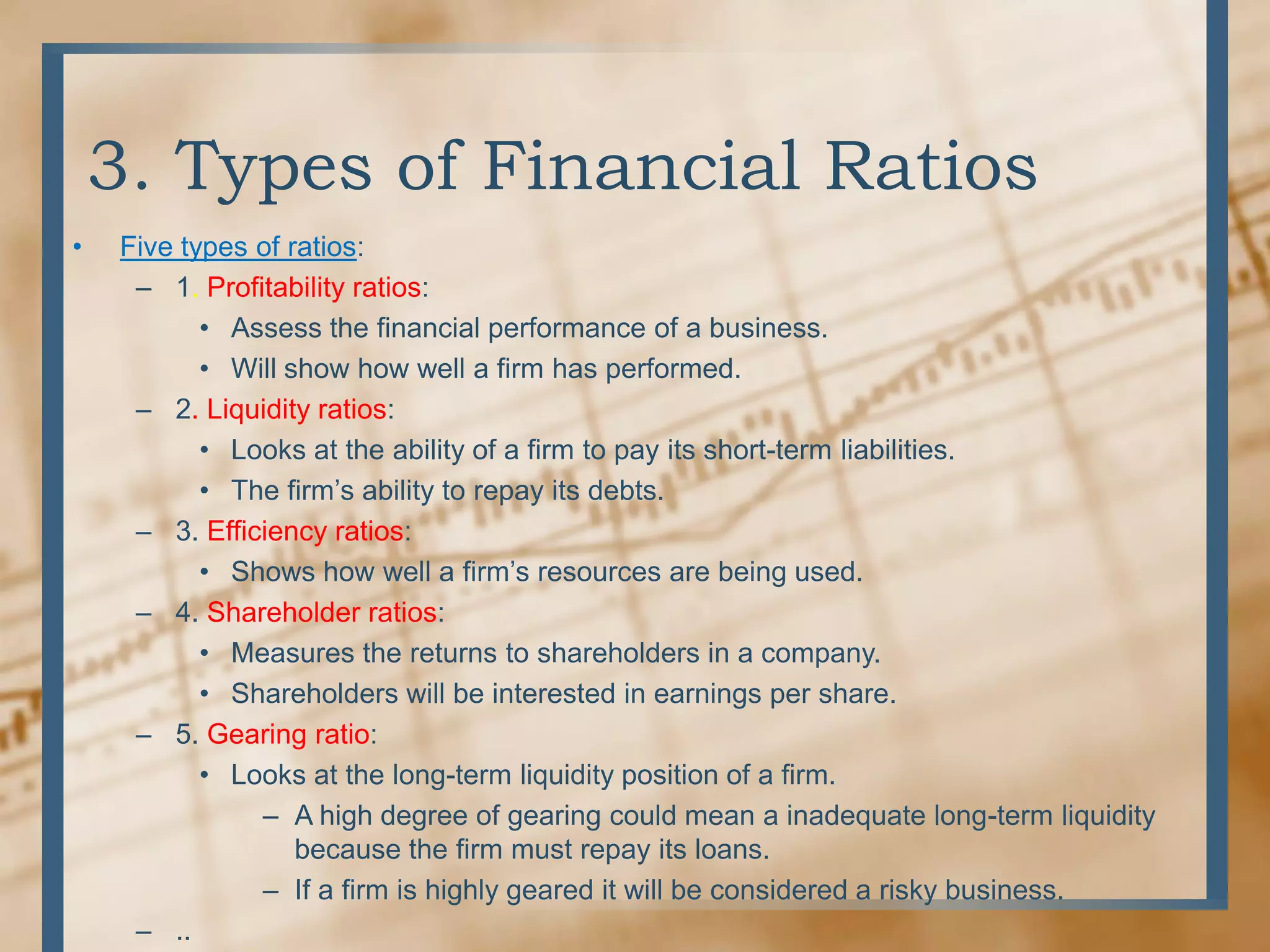 3. Types of Financial RatiosFive types of ratios:1. Profitability ratios:Assess the financial performance of a business.Will show how well a firm has performed.2. Liquidity ratios:Looks at the ability of a firm to pay its short-term liabilities.The firm’s ability to repay its debts.3. Efficiency ratios:Shows how well a firm’s resources are being used.4. Shareholder ratios:Measures the returns to shareholders in a company.Shareholders will be interested in earnings per share.5. Gearing ratio:Looks at the long-term liquidity position of a firm.A high degree of gearing could mean a inadequate long-term liquidity because the firm must repay its loans.If a firm is highly geared it will be considered a risky business...