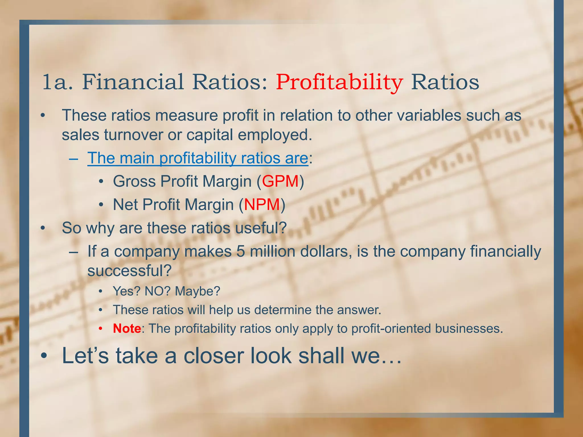 1a. Financial Ratios: Profitability RatiosThese ratios measure profit in relation to other variables such as sales turnover or capital employed.The main profitability ratios are:Gross Profit Margin (GPM)Net Profit Margin (NPM)So why are these ratios useful?If a company makes 5 million dollars, is the company financially successful?Yes? NO? Maybe?These ratios will help us determine the answer.Note: The profitability ratios only apply to profit-oriented businesses.Let’s take a closer look shall we…