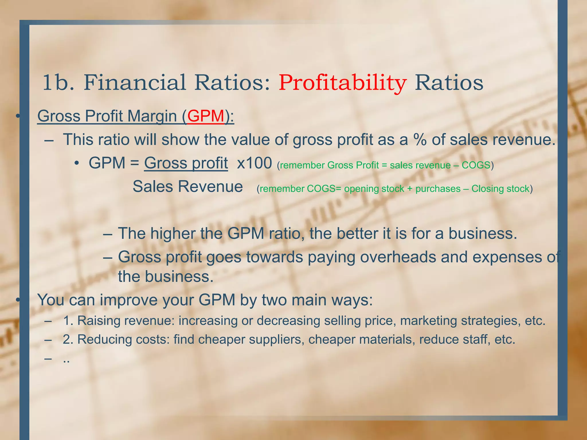 1b. Financial Ratios: Profitability RatiosGross Profit Margin (GPM):This ratio will show the value of gross profit as a % of sales revenue.GPM = Gross profit  x100 (remember Gross Profit = sales revenue – COGS)	Sales Revenue   (remember COGS= opening stock + purchases – Closing stock)The higher the GPM ratio, the better it is for a business.Gross profit goes towards paying overheads and expenses of the business.You can improve your GPM by two main ways:1. Raising revenue: increasing or decreasing selling price, marketing strategies, etc.2. Reducing costs: find cheaper suppliers, cheaper materials, reduce staff, etc...