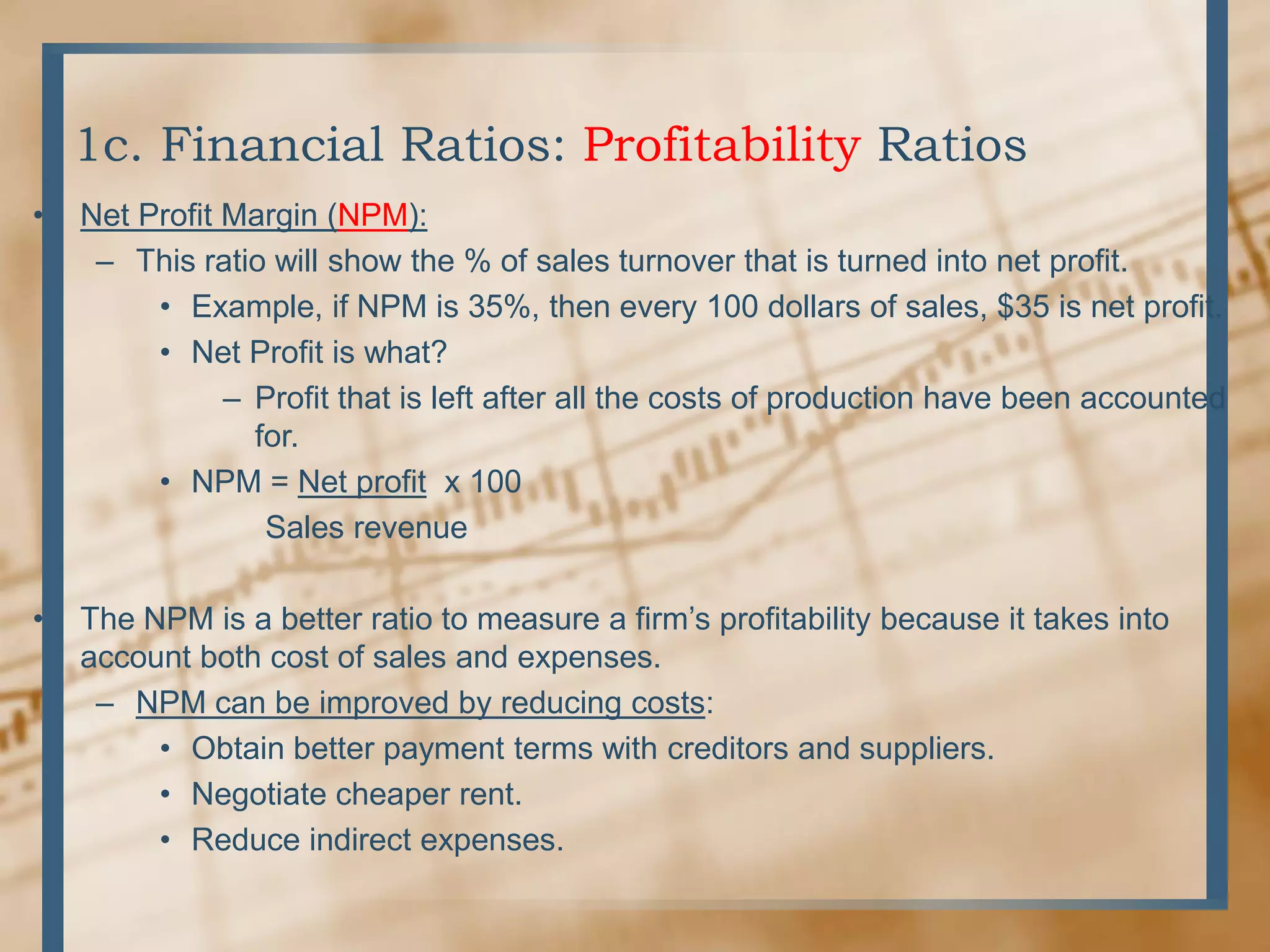 1c. Financial Ratios: Profitability RatiosNet Profit Margin (NPM):This ratio will show the % of sales turnover that is turned into net profit.Example, if NPM is 35%, then every 100 dollars of sales, $35 is net profit.Net Profit is what? Profit that is left after all the costs of production have been accounted for.NPM = Net profit  x 100           Sales revenueThe NPM is a better ratio to measure a firm’s profitability because it takes into account both cost of sales and expenses. NPM can be improved by reducing costs:Obtain better payment terms with creditors and suppliers.Negotiate cheaper rent.Reduce indirect expenses.  