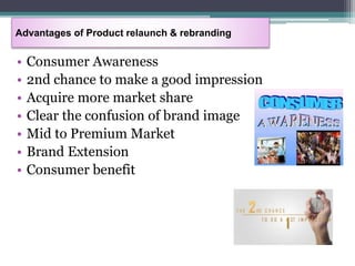 • Consumer Awareness
• 2nd chance to make a good impression
• Acquire more market share
• Clear the confusion of brand image
• Mid to Premium Market
• Brand Extension
• Consumer benefit
Advantages of Product relaunch & rebranding
 