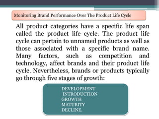 All product categories have a specific life span
called the product life cycle. The product life
cycle can pertain to unnamed products as well as
those associated with a specific brand name.
Many factors, such as competition and
technology, affect brands and their product life
cycle. Nevertheless, brands or products typically
go through five stages of growth:
Monitoring Brand Performance Over The Product Life Cycle
DEVELOPMENT
INTRODUCTION
GROWTH
MATURITY
DECLINE.
 