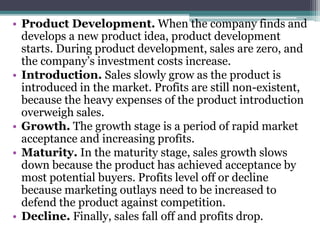 • Product Development. When the company finds and
develops a new product idea, product development
starts. During product development, sales are zero, and
the company’s investment costs increase.
• Introduction. Sales slowly grow as the product is
introduced in the market. Profits are still non-existent,
because the heavy expenses of the product introduction
overweigh sales.
• Growth. The growth stage is a period of rapid market
acceptance and increasing profits.
• Maturity. In the maturity stage, sales growth slows
down because the product has achieved acceptance by
most potential buyers. Profits level off or decline
because marketing outlays need to be increased to
defend the product against competition.
• Decline. Finally, sales fall off and profits drop.
 