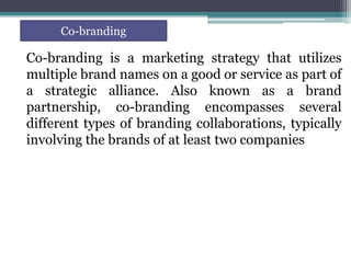 Co-branding is a marketing strategy that utilizes
multiple brand names on a good or service as part of
a strategic alliance. Also known as a brand
partnership, co-branding encompasses several
different types of branding collaborations, typically
involving the brands of at least two companies
Co-branding
 