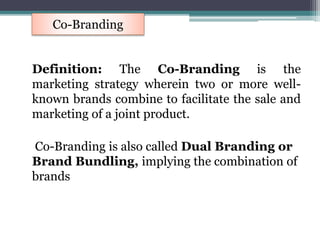 Definition: The Co-Branding is the
marketing strategy wherein two or more well-
known brands combine to facilitate the sale and
marketing of a joint product.
Co-Branding is also called Dual Branding or
Brand Bundling, implying the combination of
brands
Co-Branding
 
