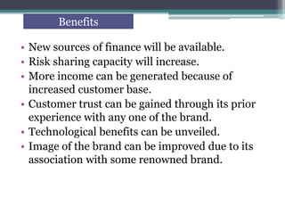 • New sources of finance will be available.
• Risk sharing capacity will increase.
• More income can be generated because of
increased customer base.
• Customer trust can be gained through its prior
experience with any one of the brand.
• Technological benefits can be unveiled.
• Image of the brand can be improved due to its
association with some renowned brand.
Benefits
 