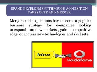 Mergers and acquisitions have become a popular
business strategy for companies looking
to expand into new markets , gain a competitive
edge, or acquire new technologies and skill sets
BRAND DEVELOPMENT THROUGH ACQUISITION
TAKES OVER AND MERGER
 