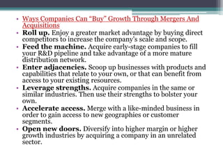 • Ways Companies Can “Buy” Growth Through Mergers And
Acquisitions
• Roll up. Enjoy a greater market advantage by buying direct
competitors to increase the company’s scale and scope.
• Feed the machine. Acquire early-stage companies to fill
your R&D pipeline and take advantage of a more mature
distribution network.
• Enter adjacencies. Scoop up businesses with products and
capabilities that relate to your own, or that can benefit from
access to your existing resources.
• Leverage strengths. Acquire companies in the same or
similar industries. Then use their strengths to bolster your
own.
• Accelerate access. Merge with a like-minded business in
order to gain access to new geographies or customer
segments.
• Open new doors. Diversify into higher margin or higher
growth industries by acquiring a company in an unrelated
sector.
 