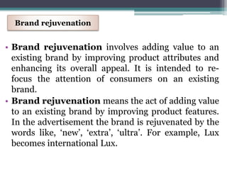 • Brand rejuvenation involves adding value to an
existing brand by improving product attributes and
enhancing its overall appeal. It is intended to re-
focus the attention of consumers on an existing
brand.
• Brand rejuvenation means the act of adding value
to an existing brand by improving product features.
In the advertisement the brand is rejuvenated by the
words like, ‘new’, ‘extra’, ‘ultra’. For example, Lux
becomes international Lux.
Brand rejuvenation
 