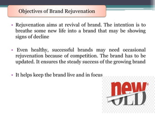 • Rejuvenation aims at revival of brand. The intention is to
breathe some new life into a brand that may be showing
signs of decline
• Even healthy, successful brands may need occasional
rejuvenation because of competition. The brand has to be
updated. It ensures the steady success of the growing brand
• It helps keep the brand live and in focus
Objectives of Brand Rejuvenation
 