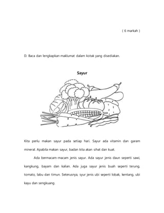 ( 6 markah )
D. Baca dan lengkapkan maklumat dalam kotak yang disediakan.
Sayur
Kita perlu makan sayur pada setiap hari. Sayur ada vitamin dan garam
mineral. Apabila makan sayur, badan kita akan sihat dan kuat.
Ada bermacam-macam jenis sayur. Ada sayur jenis daun seperti sawi,
kangkung, bayam dan kalian. Ada juga sayur jenis buah seperti terung,
tomato, labu dan timun. Seterusnya, syur jenis ubi seperti lobak, kentang, ubi
kayu dan sengkuang.
 