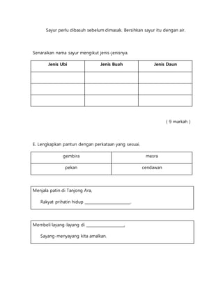 Sayur perlu dibasuh sebelum dimasak. Bersihkan sayur itu dengan air.
Senaraikan nama sayur mengikut jenis-jenisnya.
Jenis Ubi Jenis Buah Jenis Daun
( 9 markah )
E. Lengkapkan pantun dengan perkataan yang sesuai.
gembira mesra
pekan cendawan
Menjala patin di Tanjong Ara,
Rakyat prihatin hidup ________________________.
Membeli layang-layang di ____________________,
Sayang-menyayang kita amalkan.
 