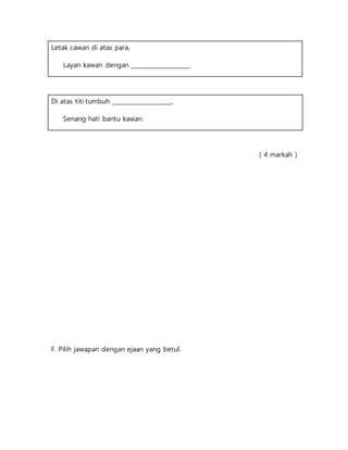 Letak cawan di atas para,
Layan kawan dengan ____________________.
Di atas titi tumbuh ____________________,
Senang hati bantu kawan.
( 4 markah )
F. Pilih jawapan dengan ejaan yang betul.
 