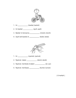 1. Ini _______________. (basikal, basikol)
2. Ini basikal _______________. (ayoh, ayah)
3. Basikal ini berwarna _______________. (merah, meroh)
4. Ayah beli basikal di _______________. (kedei, kedai)
1. Ini _______________. (nyamek, nyamuk)
2. Nyamuk makan _______________. (daroh, darah)
3. Nyamuk membiak di dalam _______________. (air, aur)
4. Nyamuk membawa _______________. (kumen, kuman)
( 8 markah )
 