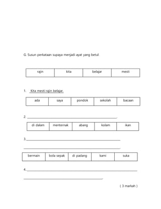 G. Susun perkataan supaya menjadi ayat yang betul.
1. Kita mesti rajin belajar.
2. __________________________________________________________________.
di dalam menternak abang kolam ikan
3.______________________________________________________________________
_______________________________________________________________________.
bermain bola sepak di padang kami suka
4..__________________________________________________________________________________
__________________________________________________________.
( 3 markah )
rajin kita belajar mesti
ada saya pondok sekolah bacaan
 