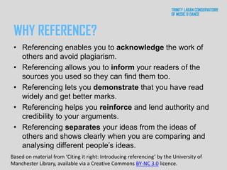 WHY REFERENCE?
• Referencing enables you to acknowledge the work of
others and avoid plagiarism.
• Referencing allows you to inform your readers of the
sources you used so they can find them too.
• Referencing lets you demonstrate that you have read
widely and get better marks.
• Referencing helps you reinforce and lend authority and
credibility to your arguments.
• Referencing separates your ideas from the ideas of
others and shows clearly when you are comparing and
analysing different people’s ideas.
Based on material from ‘Citing it right: Introducing referencing’ by the University of
Manchester Library, available via a Creative Commons BY-NC 3.0 licence.
 