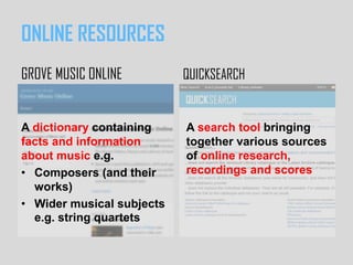 A dictionary containing
facts and information
about music e.g.
• Composers (and their
works)
• Wider musical subjects
e.g. string quartets
ONLINE RESOURCES
GROVE MUSIC ONLINE QUICKSEARCH
A search tool bringing
together various sources
of online research,
recordings and scores
 