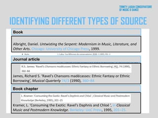 Kramer, L. ‘Consuming the Exotic: Ravel's Daphnis and Chloé ’, in Classical
Music and Postmodern Knowledge. Berkeley: UoC Press, 1995, 201–25.
James, Richard S. ‘Ravel's Chansons madécasses: Ethnic Fantasy or Ethnic
Borrowing’, Musical Quarterly 74/3 (1990), 360–84
Albright, Daniel. Untwisting the Serpent: Modernism in Music, Literature, and
Other Arts. Chicago: University of Chicago Press, 1999.
James, Richard S. ‘Ravel's Chansons madécasses: Ethnic Fantasy or Ethnic
Borrowing’, Musical Quarterly 74/3 (1990), 360–84
Kramer, L. ‘Consuming the Exotic: Ravel's Daphnis and Chloé ’, in Classical
Music and Postmodern Knowledge. Berkeley: UoC Press, 1995, 201–25.
Albright, Daniel. Untwisting the Serpent: Modernism in Music, Literature, and
Other Arts. Chicago: University of Chicago Press, 1999.
Book
IDENTIFYING DIFFERENT TYPES OF SOURCE
Book chapter
Journal article
 