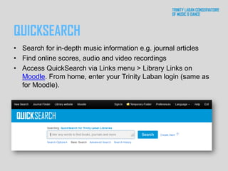 QUICKSEARCH
• Search for in-depth music information e.g. journal articles
• Find online scores, audio and video recordings
• Access QuickSearch via Links menu > Library Links on
Moodle. From home, enter your Trinity Laban login (same as
for Moodle).
 