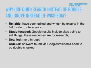 WHY USE QUICKSEARCH INSTEAD OF GOOGLE
AND GROVE INSTEAD OF WIKIPEDIA?
• Reliable: have been edited and written by experts in the
field; safe to cite in work
• Study-focused: Google results include sites trying to
sell things, these resources are for research;
• Detailed: more in-depth
• Quicker: answers found via Google/Wikipedia need to
be double-checked.
 