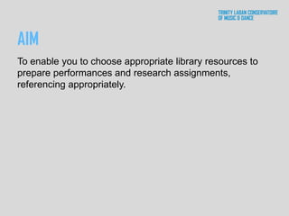 AIM
To enable you to choose appropriate library resources to
prepare performances and research assignments,
referencing appropriately.
 