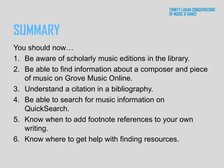 SUMMARY
You should now…
1. Be aware of scholarly music editions in the library.
2. Be able to find information about a composer and piece
of music on Grove Music Online.
3. Understand a citation in a bibliography.
4. Be able to search for music information on
QuickSearch.
5. Know when to add footnote references to your own
writing.
6. Know where to get help with finding resources.
 