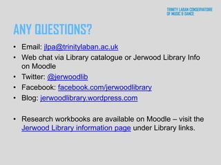 ANY QUESTIONS?
• Email: jlpa@trinitylaban.ac.uk
• Web chat via Library catalogue or Jerwood Library Info
on Moodle
• Twitter: @jerwoodlib
• Facebook: facebook.com/jerwoodlibrary
• Blog: jerwoodlibrary.wordpress.com
• Research workbooks are available on Moodle – visit the
Jerwood Library information page under Library links.
 