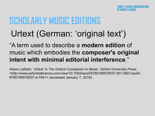SCHOLARLY MUSIC EDITIONS
“A term used to describe a modern edition of
music which embodies the composer's original
intent with minimal editorial interference.”
Alison Latham, ‘Urtext’ in The Oxford Companion to Music. Oxford University Press,
<http://www.oxfordreference.com/view/10.1093/acref/9780199579037.001.0001/acref-
9780199579037-e-7041> (accessed January 7, 2019).
Urtext (German: ‘original text’)
 