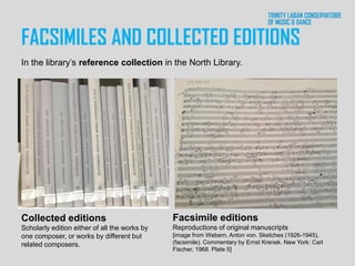 FACSIMILES AND COLLECTED EDITIONS
Collected editions
Scholarly edition either of all the works by
one composer, or works by different but
related composers.
Facsimile editions
Reproductions of original manuscripts
[image from Webern, Anton von. Sketches (1926-1945),
(facsimile). Commentary by Ernst Krenek. New York: Carl
Fischer, 1968. Plate 5]
In the library’s reference collection in the North Library.
 