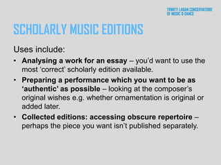 SCHOLARLY MUSIC EDITIONS
Uses include:
• Analysing a work for an essay – you’d want to use the
most ‘correct’ scholarly edition available.
• Preparing a performance which you want to be as
‘authentic’ as possible – looking at the composer’s
original wishes e.g. whether ornamentation is original or
added later.
• Collected editions: accessing obscure repertoire –
perhaps the piece you want isn’t published separately.
 