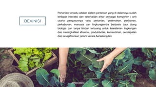 DEVINISI
Pertanian terpadu adalah sistem pertanian yang di dalamnya sudah
terdapat interaksi dan keterkaitan antar berbagai komponen / unit
usaha penyusunnya yaitu pertanian, peternakan, perikanan,
perkebunan, manusia dan lingkungannya berbasis daur ulang
biologis dan tanpa limbah terbuang untuk kelestarian lingkungan
dan meningkatkan efisiensi, produktivitas, kemandirian, pendapatan
dan kesejahteraan petani secara berkelanjutan.
20XX PITCH DECK 2
 