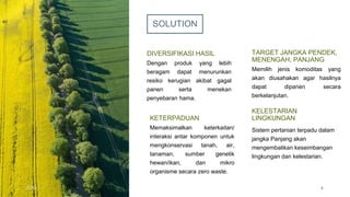 SOLUTION
DIVERSIFIKASI HASIL
Dengan produk yang lebih
beragam dapat menurunkan
resiko kerugian akibat gagal
panen serta menekan
penyebaran hama.
TARGET JANGKA PENDEK,
MENENGAH, PANJANG
Memilih jenis komoditas yang
akan diusahakan agar hasilnya
dapat dipanen secara
berkelanjutan.
KETERPADUAN
Memaksimalkan keterkaitan/
interaksi antar komponen untuk
mengkonservasi tanah, air,
tanaman, sumber genetik
hewan/ikan, dan mikro
organisme secara zero waste.
KELESTARIAN
LINGKUNGAN
Sistem pertanian terpadu dalam
jangka Panjang akan
mengembalikan keseimbangan
lingkungan dan kelestarian.
20XX 4
 