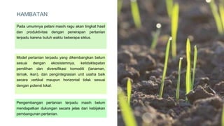 HAMBATAN
​Pada umumnya petani masih ragu akan tingkat hasil
dan produktivitas dengan penerapan pertanian
terpadu karena butuh waktu beberapa siklus.
Model pertanian terpadu yang dikembangkan belum
sesuai dengan ekosistemnya, ketidaktepatan
pemilihan dan diversifikasi komoditi (tanaman,
ternak, ikan), dan pengintegrasian unit usaha baik
secara vertikal maupun horizontal tidak sesuai
dengan potensi lokal.
Pengembangan pertanian terpadu masih belum
mendapatkan dukungan secara jelas dari kebijakan
pembangunan pertanian.
7
 