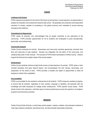 Joint Board of Supervisors
                                                                               and School Board Retreat
                                                                                       February 25, 2012

                                                 VISION


Looking to the Future
FCPS prepares all students for the world of the future by giving them a broad spectrum of opportunities to
prepare for education and employment beyond high school. All graduates are productive and responsible
members of society, capable of competing in the global economy and motivated to pursue learning
throughout their lifetimes.


Commitment to Opportunity
FCPS values its diversity, and acknowledges that all people contribute to the well-being of the
community.     FCPS provides opportunities for all its students and employees to grow educationally,
personally, and professionally.


Community Support
Fairfax County embraces its schools. Businesses and community members generously volunteer their
time and resources to help students.      Schools are integrated into the fabric of the community, and
residents take pride in their schools. The success of FCPS draws businesses to Fairfax County. Citizens
support the financial and capital needs of the school system.


Achievement
Fairfax County students achieve at high levels across a broad spectrum of pursuits. FCPS values a well-
rounded education that goes beyond basics, and encompasses the arts, literacy, technology, and
preparation for the world of work. FCPS provides a breadth and depth of opportunities to allow all
students to stretch their capabilities.


Accountability
FCPS is accountable for the academic achievement of all students. FCPS measures academic progress,
to ensure that all students, regardless of race, poverty, language or disability, will graduate with the
knowledge and skills necessary for college and/or employment. FCPS spends money wisely. FCPS
directs funds to the classroom, and finds ways to improve performance across the spectrum of academic
programs and business processes.




                                                MISSION


Fairfax County Public Schools, a world-class school system, inspires, enables, and empowers students to
meet high academic standards, lead ethical lives, and demonstrate responsible citizenship.
 