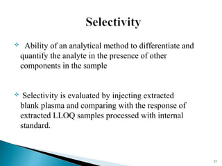  Ability of an analytical method to differentiate and 
quantify the analyte in the presence of other 
components in the sample 
 Selectivity is evaluated by injecting extracted 
blank plasma and comparing with the response of 
extracted LLOQ samples processed with internal 
standard. 
1133 
 