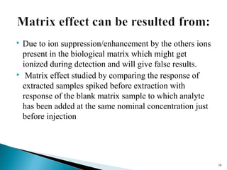  Due to ion suppression/enhancement by the others ions 
present in the biological matrix which might get 
ionized during detection and will give false results. 
 Matrix effect studied by comparing the response of 
extracted samples spiked before extraction with 
response of the blank matrix sample to which analyte 
has been added at the same nominal concentration just 
before injection 
1188 
 