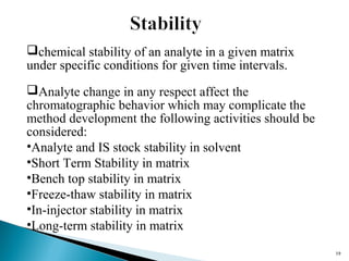 1199 
chemical stability of an analyte in a given matrix 
under specific conditions for given time intervals. 
Analyte change in any respect affect the 
chromatographic behavior which may complicate the 
method development the following activities should be 
considered: 
•Analyte and IS stock stability in solvent 
•Short Term Stability in matrix 
•Bench top stability in matrix 
•Freeze-thaw stability in matrix 
•In-injector stability in matrix 
•Long-term stability in matrix 
 