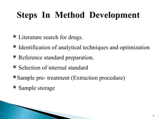 66 
Steps In Method Development 
 Literature search for drugs. 
 Identification of analytical techniques and optimization 
 Reference standard preparation. 
 Selection of internal standard 
Sample pre- treatment (Extraction procedure) 
 Sample storage 
 